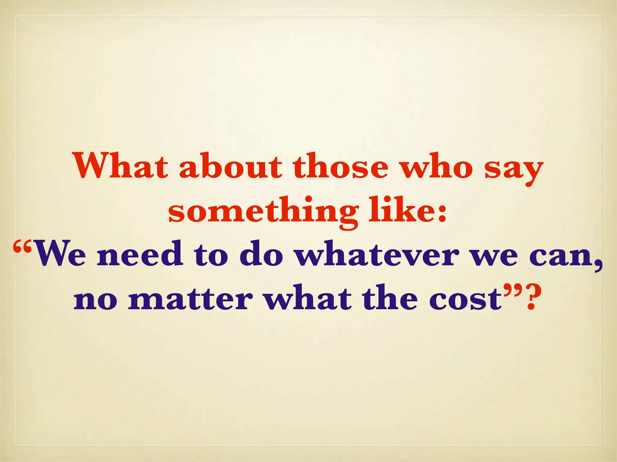What about those who say
       something like:
“We need to do whatever we can,
  no matter what the cost”?
 