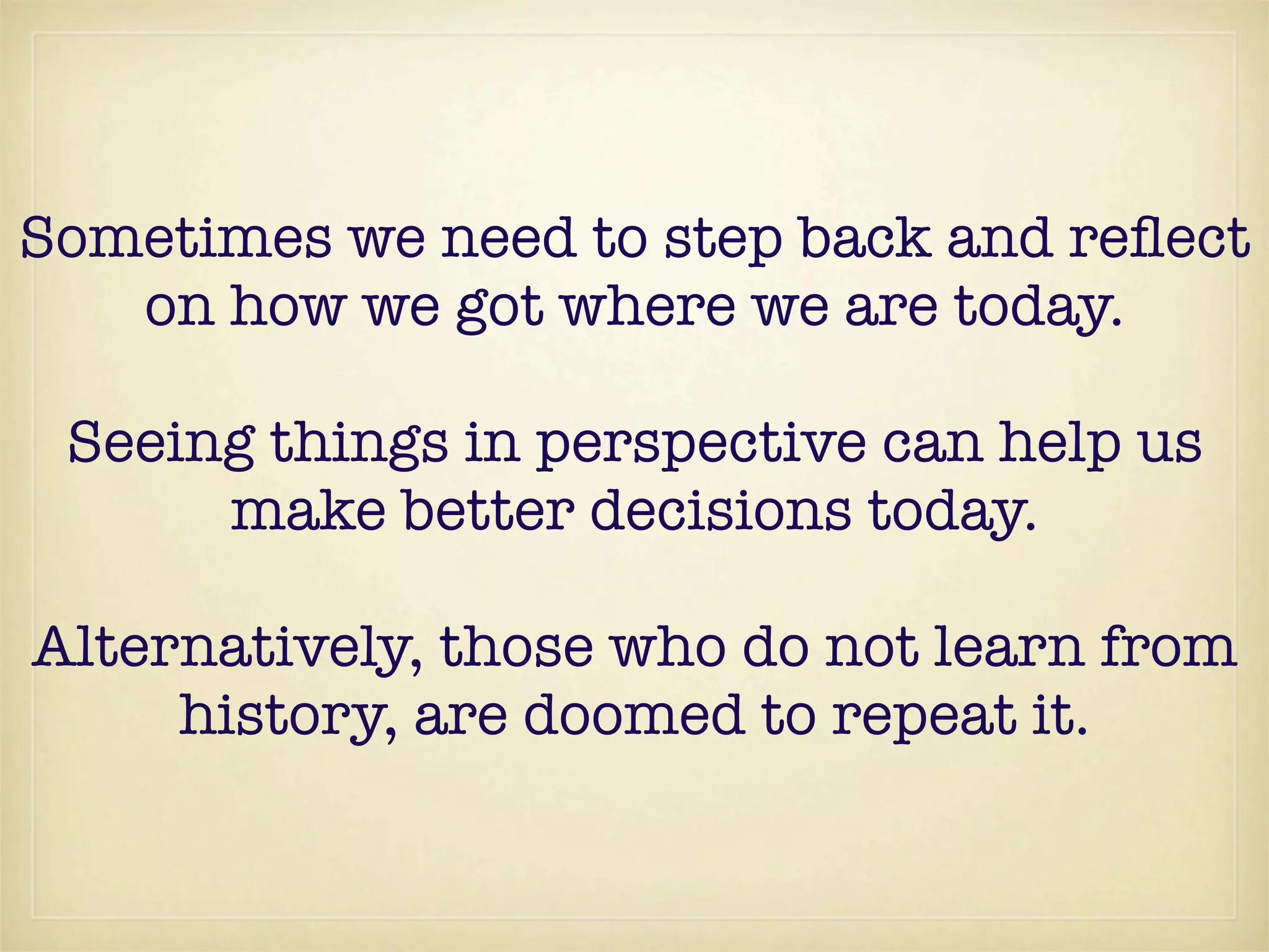 Sometimes we need to step back and reﬂect
   on how we got where we are today.

 Seeing things in perspective can help us
      make better decisions today.

Alternatively, those who do not learn from
     history, are doomed to repeat it.
 