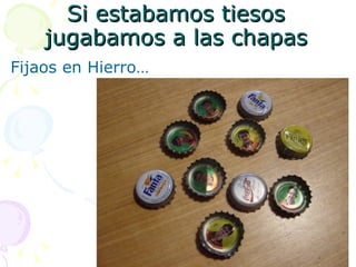 Si estabamos tiesos jugabamos a las chapas Fijaos en Hierro…