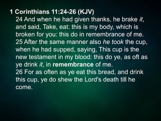 1 Corinthians 11:24-26 (KJV)
24 And when he had given thanks, he brake it,
and said, Take, eat: this is my body, which is
broken for you: this do in remembrance of me.
25 After the same manner also he took the cup,
when he had supped, saying, This cup is the
new testament in my blood: this do ye, as oft as
ye drink it, in remembrance of me.
26 For as often as ye eat this bread, and drink
this cup, ye do shew the Lord's death till he
come.
 
