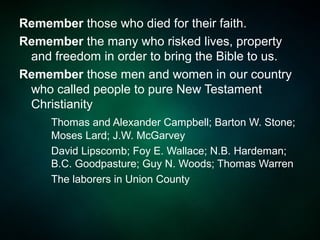 Remember those who died for their faith.
Remember the many who risked lives, property
and freedom in order to bring the Bible to us.
Remember those men and women in our country
who called people to pure New Testament
Christianity
Thomas and Alexander Campbell; Barton W. Stone;
Moses Lard; J.W. McGarvey
David Lipscomb; Foy E. Wallace; N.B. Hardeman;
B.C. Goodpasture; Guy N. Woods; Thomas Warren
The laborers in Union County
 