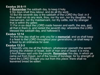 Exodus 20:8-11
8 Remember the sabbath day, to keep it holy.
9 Six days shalt thou labour, and do all thy work:
10 But the seventh day is the sabbath of the LORD thy God: in it
thou shalt not do any work, thou, nor thy son, nor thy daughter, thy
manservant, nor thy maidservant, nor thy cattle, nor thy stranger
that is within thy gates:
11 For in six days the LORD made heaven and earth, the sea, and
all that in them is, and rested the seventh day: wherefore the LORD
blessed the sabbath day, and hallowed it.
Exodus 12:14
14 And this day shall be unto you for a memorial; and ye shall keep
it a feast to the LORD throughout your generations; ye shall keep it
a feast by an ordinance for ever.
Exodus 13:2-3
2 Sanctify unto me all the firstborn, whatsoever openeth the womb
among the children of Israel, both of man and of beast: it is mine.
3 And Moses said unto the people, Remember this day, in which ye
came out from Egypt, out of the house of bondage; for by strength of
hand the LORD brought you out from this place: there shall no
leavened bread be eaten.
 
