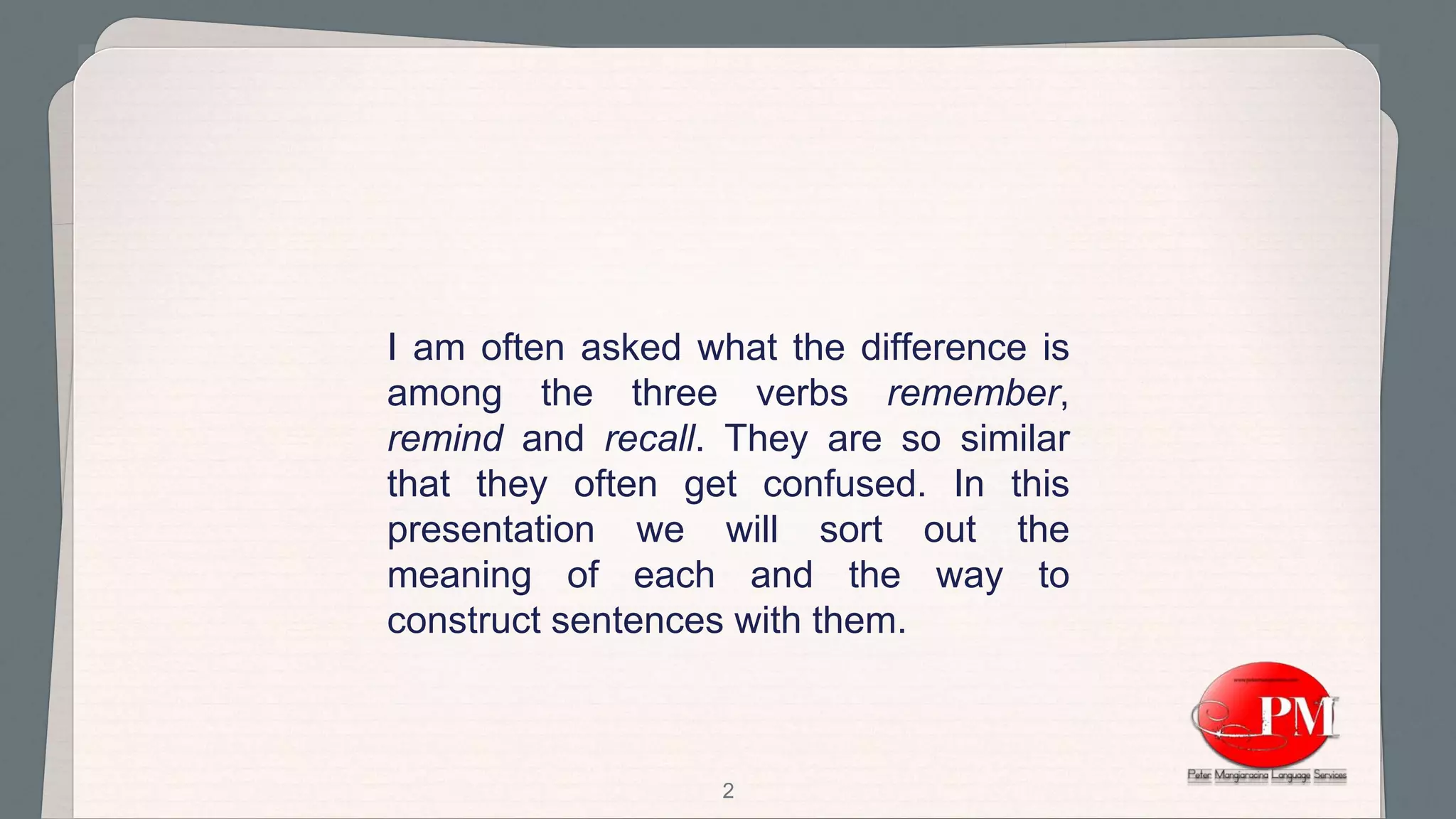 2
I am often asked what the difference is
among the three verbs remember,
remind and recall. They are so similar
that they often get confused. In this
presentation we will sort out the
meaning of each and the way to
construct sentences with them.