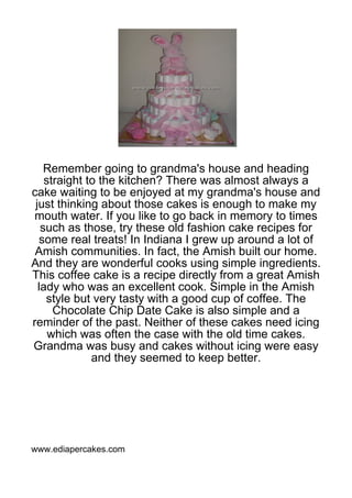 Remember going to grandma's house and heading
    straight to the kitchen? There was almost always a
cake waiting to be enjoyed at my grandma's house and
 just thinking about those cakes is enough to make my
 mouth water. If you like to go back in memory to times
   such as those, try these old fashion cake recipes for
  some real treats! In Indiana I grew up around a lot of
 Amish communities. In fact, the Amish built our home.
And they are wonderful cooks using simple ingredients.
This coffee cake is a recipe directly from a great Amish
  lady who was an excellent cook. Simple in the Amish
    style but very tasty with a good cup of coffee. The
      Chocolate Chip Date Cake is also simple and a
reminder of the past. Neither of these cakes need icing
     which was often the case with the old time cakes.
Grandma was busy and cakes without icing were easy
              and they seemed to keep better.




www.ediapercakes.com
 
