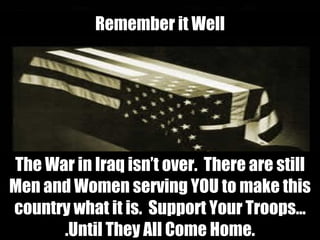 The War in Iraq isn’t over.  There are still Men and Women serving YOU to make this country what it is.  Support Your Troops….Until They All Come Home. Remember it Well 