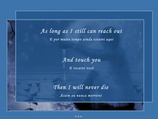 As long as I still can reach out E por muito tempo ainda estarei aqui And touch you E tocarei você Then I will never die Assim eu nunca morrerei 