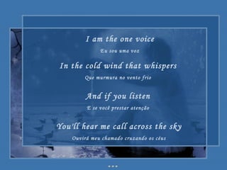 I am the one voice Eu sou uma voz In the cold wind that whispers Que murmura no vento frio And if you listen E se você prestar atenção You'll hear me call across the sky Ouvirá meu chamado cruzando os céus 