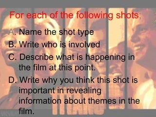 For each of the following shots ; A . Name the shot type B. Write who is involved C. Describe what is happening in the film at this point. D. Write why you think this shot is important in revealing information about themes in the film. 