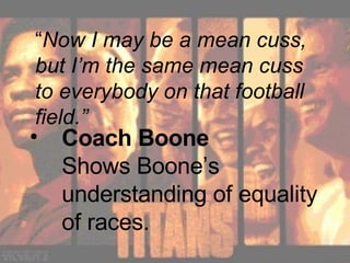 Coach Boone  Shows Boone’s understanding of equality of races. “ Now I may be a mean cuss, but I’m the same mean cuss to everybody on that football field.” 