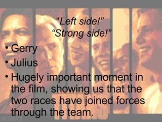 “ Left side!”  “Strong side!” Gerry Julius Hugely important moment in the film, showing us that the two races have joined forces through the team. 