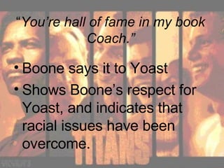 “ You’re hall of fame in my book Coach.” Boone says it to Yoast Shows Boone’s respect for Yoast, and indicates that racial issues have been overcome. 