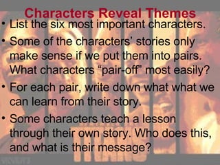 Characters Reveal Themes List the six most important characters. Some of the characters’ stories only make sense if we put them into pairs. What characters “pair-off” most easily? For each pair, write down what what we can learn from their story. Some characters teach a lesson through their own story. Who does this, and what is their message? 