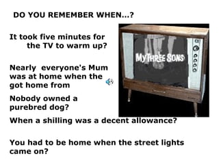 DO YOU REMEMBER WHEN...? It took five minutes for  the TV to warm up? Nearly  everyone's Mum  was at home when the  kids got home from  school? Nobody owned a  purebred dog? When a shilling was a decent allowance? You had to be home when the street lights came on? 