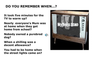 DO YOU REMEMBER WHEN...?

It took five minutes for the
TV to warm up?
Nearly everyone's Mum was
at home when they got home
from school?
Nobody owned a purebred
dog?
When a shilling was a decent
allowance?
You had to be home when
the street lights came on?