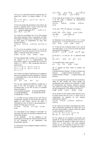 a) (2 + √2 )p        b) (2 - √2 )p       c) (3 -2√2 ) p²
24. Se a, b e c são inteiros positivos menores que 10,              d) (1 - √2 ) p²      e) (3 + 2√2 ) p²
então (10a + b)(10a + c) é igual a 100a(a + 1) + bc,
se:                                                       34. Se o lado de um ∆ mede 12 cm e o ângulo oposto
a) b + c =10 b) b = c c) a + b = 10        d) a = b       é de 30° então o diâmetro da circunferência
e) a + b + c = 10.                                        circunscrita é de:
                                                          a) 18 cm        b)30 cm   c) 24 cm      d) 20 cm
25. Em uma progressão geométrica cujos termos são         e) nra
positivos, qualquer termo é igual à soma dos dois
termos seguintes. Neste caso, a razão é:                  35. Se f(x) = x( x – 1), então f(x + 2) é igual a:
a) 1     b) aproximadamente √5 / 2       c) (√5 -1) / 2                     2
d) (1 - √5) / 2   e) 2 / √5                               a) f(x) + f(2)   b) (x + 2) f(x)     c) x(x + 2) f(x)
26. A base de um triângulo tem 15 cm. São traçadas        d) x . f(x)        e) (x + 2) f(x + 1)
duas linhas paralelas à base e terminando nos lados         x–2                       x
do triângulo, dividindo assim o triângulo em 3 partes
de áreas iguais. O comprimento do traço mais              36. Determine m de tal forma que 4x² - 6x + m seja
próximo da base é:                                        divisível por x – 3. O valor de m é divisor exato de:
a) 5√6 cm b) 10 cm         c) 4√3 cm d) 7,5 cm e)         a) 12     b) 20      c) 36     d) 48     e) 64
nra
                                                          37. A base de um ∆ isósceles mede 6 cm e um de
27. O raio de um primeiro círculo é 1 cm, de um           seus lados iguais, 12 cm. O raio do círculo que passa
segundo, 0,5 cm, de um terceiro, 0,25 cm e assim por      pelos vértices do triângulo é:
diante. A soma das áreas destes círculos é:               a) 7√15 / 5     b) 4 √3     c) 3 √5   d) 6 √3 e)nra
a) 3π/4    b) 1,3π c) 2π       d) 4π/3      e) nra
                                                          38. Se f(a) = a – 2 e F(a, b) = b² + a, então F[3, f(4)]
28. Num triângulo ABC, os lados a, b e c são opostos      é:
aos ângulos A, B e C respectivamente. AD                  a) a² - 4a+ 7     b) 28     c) 7   d) 8     e) 11
bissecciona o ângulo A, encontrando BC no ponto D.
Então se x = CD e y = BD, a proporção entre eles é        39. O produto logab . logba é igual a:
expressa por:                                             a) 1    b) a    c) b       d) ab       e) nra
a) x / a = a / (b + c) b) x / b = a / (a + c)
c) y / c = c / (b + c) d) y / c = a / (b + c)             40. A negação da frase “todos os homens são
e) x / y = c / b                                          honestos” é:
                                                          a) nenhum homem é honesto b) todos os homens são
29. O número de dígitos significativos na medida do       honestos     c) alguns homens são honestos    d)
lado de um quadrado cuja área calculada é 1,1025cm²       nenhum homem é honesto      e) alguns homens são
(e arredondada para a casa do décimo de milésimo          honestos
mais próximo) é:
a) 2    b) 3     c) 4    d) 5       e) 1                  41. Um acampamento para meninas fica localizado a
                                                          300m de uma estrada reta. Nesta estrada, um
30. Um carro valendo R$ 9.000,00 é vendido por A          acampamento para meninos fica localizado a 500m
para B com 10% de prejuízo. B vende a casa                do acampamento das meninas. Deseja-se construir
novamente para A com 10% de lucro. O resultado            uma cantina na estrada que fique à mesma distância
dessas transações é:                                      de cada acampamento. Essa distância em metros é:
a) A não perde nem ganha   b) B ganha R$ 900,00           a) 400 b) 250      c) 87,5    d) 200    e) nra
c) A perde R$ 900,00      d) A perde R$ 810,00
e) B ganha R$ 1.710,00                                    42. Os centros de dois círculos estão distantes 41cm.
                                                          O círculo menor tem raio 4 cm e o maior, 5cm. O
31. Os trilhos de uma estrada de ferro têm 30m de         comprimento do segmento de reta tangente
comprimento. Quando um trem passa pelo ponto de           internamente a ambos é:
ligação de dois trilhos, ouve-se um ruído. A              a) 41 cm    b) 39 cm     c) 39,8 cm    d) 40,1 cm
velocidade do trem em Km/h é aproximadamente o            e) 40 cm
número de ruídos que se ouve em:
a) 1,8 min     b) 2 min    c) 1 ½ min c) 5 min            43. Se o preço de um artigo é aumentado p por cento,
e) nra                                                    então o decréscimo percentual de vendas deve ser d
                                                          por cento. Para produzir o mesmo volume de vendas
32. Cada ângulo de um retângulo é trissectado. As         e nestas condições o valor de d é:
interseções dos pares de trissectores adjacentes a um     a) 1 / (1 + p) b) 1 / (1 – p) c) p / (1 + p)
mesmo lado formam:                                        d) p / (p – 1)  e) (1 – p) / (1 + p)
a) um quadrado           b) um retângulo c) um
paralelogramo com lados de comprimentos diferentes        44. Na solução de um problema envolvendo uma
d) um romboedro e) um quadrilátero sem                    equação de 2º grau um estudante comete um erro no
propriedades especiais.                                   termo constante da equação e obtém como raízes os
                                                          valores 8 e 2 como raízes. Um outro estudante
33. O perímetro de um triângulo retângulo isósceles é     comete um erro no coeficiente do termo do 1º grau e
2p. Sua área é:                                           encontra -9 e -1 como raízes. A equação correta era:




                                                                                                                  2
 