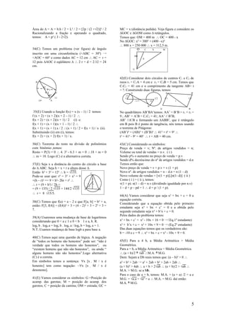 Área do ∆ = A = b.h / 2 = L² / 2 = [2p / (2 +√2)]² / 2       MC = x (distância pedida). Veja figura e considere os
Racionalizando a fração e operando o quadrado,               ∆GOC e ∆GOM como ∆ retângulos.
temos: A = p² ( 3 - 2√2).                                    Temos que: OM = 400 m ∴ OC = 400 - x
                                                             No ∆GOC: x² = 300² + (400 –x)²
                                                             ∴ 800 x = 250 000 ∴ x = 312,5 m.
34(C) Temos um problema (ver figura) de ângulo                          O     C    X       M
inscrito em uma circunferência (<ABC = 30º) →
                                                                          300
<AOC = 60° e como dados AC = 12 cm ∴ AC = r =                                        X
12 pois ∆AOC é eqüilátero ∆ ∴ 2 r = d = 2.12 = 24
cm.
                                                                          G



                                                             42(E) Considerar dois círculos de centros C1 e C2 de
  B                                                          raios r1 = C1A = 4 cm e r2 = C2B = 5 cm. Temos que
             30°                                             C1C2 = 41 cm e o comprimento da tangente AB= t
                   r                                         = ?. Construindo duas figuras, temos:
               0            C                                         A                                     A            B'
                   60°                                           r1
                           12                                    C1                               C2        C1       C2
      120°             A                                                      t =?           r2                  t

                                                                                         B
                                                                                                       A’            B
 35(E) Usando a função f(x) = x (x – 1) / 2 temos:           No quadrilátero AB’BA’temos: AA’ = B’B = r 1 + r2 =
f (x + 2) = (x + 2)(x + 2 – 1) / 2 ∴                         9 ; AB’ = A’B = C1C2 = 41; AA’ // B’B;
f(x + 2) = (x + 2)(x + 1) / 2 (i) e:                         AB’ //A’B e formando um ∆ABB’, que é retângulo
f(x + 1) = (x + 1)(x + 1 – 1) / 2 ∴                          em B pois B é ponto de tangência, nós temos usando
f(x + 1) = (x + 1).x / 2 ∴(x + 1) / 2 = f(x + 1) / x (ii).   o teorema de Pitágoras:
Substituindo (ii) em (i), temos:                             (AB’)² = (AB)² + (B’B)² ∴ 41² = t² + 9² ∴
f(x + 2) = (x + 2) f(x + 1) / x.                             t² = 41² - 9² = 40² ∴ t = AB = 40 cm.

36(C) Teorema do resto na divisão de polinômios              43(C) Considerando os símbolos:
com binômio ,temos:                                          Preço de venda = v; Nº. de artigos vendidos = n;
Resto = P(3) = 0 ∴ 4. 3² - 6.3 + m = 0 ∴18 + m = 0           Volume ou total de vendas = n.v. ( i )
∴ m = 18. Logo (C) é a alternativa correta.                  Sendo p% o aumento no preço de venda = p.v
                                                             Sendo d% decréscimo do nº de artigos vendidos = d.n
37(E) Seja x a distância do centro do círculo a base         Temos então que:
do ∆ ABC. Seja h = x + r a altura desse ∆.                   Novo preço de venda = v + p.v = v (1 + p)
Então h² + 3² = 12² ∴ h = √135.             C
                                                             Novo nº. de artigos vendidos = n – d.n = n (1 – d)
Pode-se usar que: r² = 3² + x² = 9                           Novo volume de vendas = [v(1 + p)].[n(1- d)] ( ii )
                                              r
+(h – r)² == 9 + h²- 2hr + r² ∴                              Como ( i ) = ( ii ), temos:
∴ r = (9 + h²) / 2h =                    r    x              v(1 + p). n(1 – d) = n.v (dividindo igualdade por n.v)
                                          3
= (9 + 135) / 2 √135 = 144/2 √135 A             B            1 – d + p – pd = 1 ∴ d = p / (1 + p).
∴ r = 8 √15/5.
                                                             44(A) Vamos considerar que seja x² + bx + c = 0 a
                                                             equação correta.
38(C) Temos que f(a) = a – 2 e que F[a, b] = b² + a,
                                                             Considerando que a equação obtida pelo primeiro
então: F[3, f(4)] = (f(4))² + 3 = (4 – 2)² + 3 = 2² + 3 =
                                                             estudante seja x² + bx + c’ = 0 e a obtida pelo
7.
                                                             segundo estudante seja x² + b’x + c = 0.
                                                             Pelos dados do problema temos:
39(A) Usaremos uma mudança de base de logarítmos
considerando que 0 < a c 1 e 0 < b 1 e a, b  R.             x² + bx + c’ = x² - 10x + 16 = 0 →(Eq.1º estudante)
loga b . logb a = loga b . loga a / loga b = loga a = 1.     x² + b’x + c = x² + 10x + 9 = 0 → (Eq.2º estudante)
N.T.:Usamos mudança de base logb a para base a.              Das duas equações temos que os verdadeiros são:
                                                             b = -10 e c = 9 ∴ x² + bx + c = x² - 10x + 9 = 0.
40(C) Temos aqui uma questão de lógica. A negação
de “todos os homens são honestos” pode ser: “não é           45(E) Para a 4 b, a Média Aritmética > Média
verdade que todos os homens são honestos”, ou                Geométrica.
“existem homens que não são honestos”, ou ainda “            Para a = b, a Média Aritmética = Média Geométrica.
alguns homens não são honestos”.Logo alternativa             ∴ (a + b)/2 ≥ √ab ∴M.A. ≥ M.G.
(C) é a correta.                                             Dem: Sejam a D b reais temos que: (a – b)² > 0 ∴
Em símbolos temos a sentença: ∀x [x  M / x é                a² + b² > 2ab → a² + 2ab + b² > 2ab + 2ab ∴
honesto] tem como negação: ~∀x [x  M / x é                  (a + b)² > 4ab ∴ a + b > 2√ab ∴ (a + b)/2 > √ab ∴
desonesto].                                                  M.A. > M.G. se a Mb.
                                                             Para o caso de a = b, temos: M.A. = (a + a) /2 = a e
41(E) Vamos considerar os símbolos: G =Posição do            M.G. = √a.a = √a² = a ∴ M.A. = M.G. daí então:
acamp. das garotas; M = posição do acamp. dos                M.A. ≥ M.G.
garotos; C = posição da cantina; OM = estrada; GC =




                                                                                                                          5
 