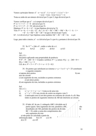 Vamos a princípio fatorar: n5 – n = n ( n4 – 1 ) = n ( n ² - 1 ) ( n ² + 1) =
                                  = n (n + 1) (n - 1) (n+1) ( n ² + 1)
Trata-se então de um número divisível por 2 e por 3, logo divisível por 6.

Vamos verificar que n5 – n é sempre divisível por 5.
P / n = 1 => 15 – 1 = 0 (divisível por 5)
P / n = 2 => 25 – 2 = 30 (divisível por 5)
Hipótese: P / n = k => k5 – k (por hipótese divisível p/ 5)
Tese: P / n = k + 1 => (k + 1)5 – (k + 1) = k5 + 5k4 + 10k3 + 10k² + 5k + 1 – k – 1 =
            = k5 – k + 5(k4 + 2k3 + 2k2 + k) que é divisível por 5 pois:
k5 – k é divisível p/ 5 por hipótese como também 5(k4 + 2k3 + 2k2 + k). c.q.d.

Logo, para todo n inteiro, n5 – n é divisível por 5 e por 6 e, portanto é divisível por 30.


            33. Se 9 x + 2 = 240 + 9 x , então o valor de x é:
         a) 0,1        b) 0,2          c) 0,3       d) 0,4       e) 0,5

       Sol:
       Alt: ( E )
       Iniciamos aplicando uma propriedade de potência:
       9x.92 – 9x – 240 = 0 => Usando o artifício: 9x = y, temos: 81y – y – 240 = 0=>
       80 y = 240 => y = 3.
       Cál. do x: 9x = 3 => 32x = 3 => x = 1/ 2 = 0,5.

            34. Os pontos que satisfazem ao sistema x + y = 1 e x² + y² < 25 constituem
                o seguinte conjunto:
       a) apenas dois pontos                                                   b) um
       arco de círculo
       c) um segmento de reta, excluídos os pontos extremos
               e) um único ponto.
       d) um segmento de reta, incluídos os pontos extremos

       Sol:
       Alt: ( C )
       i)      x + y = 1 => y = -x + 1 trata-se de uma reta
       ii)     x ² + y ² < 25 é um círculo de centro na origem e raio 5.
       iii)    i) intercepta com ii) em dois pontos no contorno do círculo A e B. Mas
               todos os pontos do segmento internos de AB são interiores ao círculo.
                                                                                        B


            35. O lado AC de um  retângulo ABC é dividido em 8
                partes iguais. Sete segmentos de reta, paralelos a BC,                      são
                desenhados até AB, partindo dos pontos da divisão.                          Se
                BC = 10, então a soma dos comprimentos dos
                sete segmentos de reta:
          a) não pode ser calculada a partir da
                                                          A                                 C
       informação dada         b) é 33     c) é 34
          d) é 35        e) é 45



                                                                                                10
 