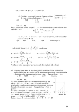 =>b ² = 4ac = 4. (-1). (-8) = 32 => b = ∀∀32.


           41. Considere o sistema de equação. Para que valores            ax + (a − 1) y = 1
                                                                                             
               de a não existem solução para x e y?                        (a + 1) x − ay = 1
        a) 1          b) 2          c) -1           d) ±/2 / 2
                                    e) ±/2.

        Sol: Alt : ( D )
Para o sistema não admitir solução (S.I.) => D = determinante dos coeficiente das suas
variáveis = 0 =>                        a    a −1               2
                                  D=              = 0 => a = ±
                                      a +1 − a                 2

           42. Se S = i n + i − n onde i = /-1 e n é um número inteiro, então o nº total de
          possíveis valores de S é:
        a) 1       b) 2             c) 3           d) 4        e) maior que 4.



                                 1 i 2n +1
 Sol: Alt: ( C )Como S = i n +      = n    , então para:
                                 in   i
              i 2.0 + 1 1 + 1                           i 2.1 + 1 − 1 + 1
n = 0 => S =           =      = 2;       n = 1 => S =             =        =0
                  i0      1                                 i1        i
              i 2.2 + 1 1 + 1                             i 2.3 + 1 − 1 + 1
n = 2 => S =           =      = −2;       n = 3 => S =              =       = 0;
                  i 2
                          −1                                  i3        −i
              i 2.4 + 1 1 + 1
n = 4 => S =            =      = 2;
                   i4      1
Verifica-se então que os possíveis valores de S são : -2; 0 e 2 (três valores)


43. Definimos como ponto de reticulado aqueles cujas coordenadas são números
    inteiros, inclusive o zero. Assim, o nº de pontos de reticulado que estão na fronteira
    e dentro da região limitada pelo eixo dos x, a reta x = 4 e a parábola y = x² é:
          a) 24       b) 35         c) 34         d) 30         e) infinito
                                                                       y
         Sol: Alt: ( B )
Na figura, temos traçadas cinco retas paralelas ao eixo y, que
                                                                  16
são: x = 0, x = 1; x = 2 ; x = 3 e x = 4.Em cada uma delas,
relacionados a região do plano cartesiano imposta pelo problema
limitada pelo eixo dos x, a reta x = 4 e a parábola y = x² são os
pontos:
Na reta x = 0 => (0,0) => 1 ponto; Na reta x = 1 => ((1,0),
(1,0) => 2 pontos; Na reta x = 2 => (2,0),(2,1),(2,2),(2,3),(2,4)  0            1     2   3   4   x
=> 5 pontos. Na reta x = 3 => (3,0),(3,1),(3,2),...(3,9) => 10                      pontos. Na
reta x = 4 => (4,0,(4,1),(4,2),...,(4,16) => 17 pontos.
Então o número de pontos reticulados = 1 + 2 + 5 + 10 + 17 = 35.




                                                                                                  13
 