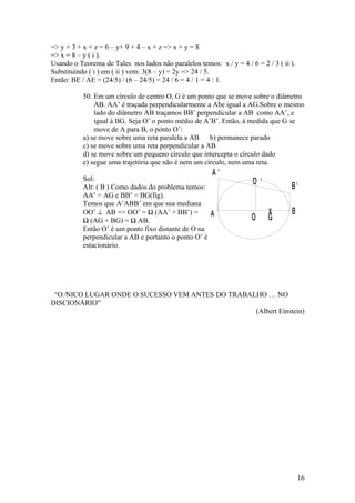 => y + 3 + x + z = 6 – y+ 9 + 4 – x + z => x + y = 8
=> x = 8 – y ( i ).
Usando o Teorema de Tales nos lados não paralelos temos: x / y = 4 / 6 = 2 / 3 ( ii ).
Substituindo ( i ) em ( ii ) vem: 3(8 – y) = 2y => 24 / 5.
Então: BE / AE = (24/5) / (6 – 24/5) = 24 / 6 = 4 / 1 = 4 : 1.

           50. Em um círculo de centro O, G é um ponto que se move sobre o diâmetro
               AB. AA’ é traçada perpendicularmente a Abe igual a AG.Sobre o mesmo
               lado do diâmetro AB traçamos BB’ perpendicular a AB como AA’, e
               igual à BG. Seja O’ o ponto médio de A’B’. Então, à medida que G se
               move de A para B, o ponto O’:
           a) se move sobre uma reta paralela a AB    b) permanece parado
           c) se move sobre uma reta perpendicular a AB
           d) se move sobre um pequeno círculo que intercepta o círculo dado
           e) segue uma trajetória que não é nem um círculo, nem uma reta.
                                                        A'
           Sol:                                                        O'
           Alt: ( B ) Como dados do problema temos:                                 B'
           AA’ = AG e BB’ = BG(fig).
           Temos que A’ABB’ em que sua mediana
           OO’ ⊥ AB => OO’ = ½ (AA’ + BB’) =            A                   x       B
           ½ (AG + BG) = ½ AB.                                        O     G
           Então O’ é um ponto fixo distante de O na
           perpendicular a AB e portanto o ponto O’ é
           estacionário.




 “O ÚNICO LUGAR ONDE O SUCESSO VEM ANTES DO TRABALHO É NO
DISCIONÁRIO”
                                                  (Albert Einstein)




                                                                                         16
 