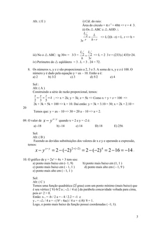 Alt.: ( E )                             i) Cál. do raio:
                                                Área do círculo = π r 2 = 48π => r = 4 3.
                                                ii) Os  ABC ≅  AOD ∴
                                                  L
                                                    2= L       => L/2(h –r) = L. r => h =
                                               3r r     h−r


                                               L  L
        iii) No o  ABC: tg 30° = 3/3 =       2 = 2 => L = 2 3 r = (233).( 433)=24.
                                             h    3r
        iv) Perímetro do  eqüilátero = 3 . L = 3 . 24 = 72.

     8. Os números x, y e z são proporcionais a 2, 3 e 5. A soma de x, y e z é 100. O
        número y é dado pela equação y = ax – 10. Então a é:
        a) 2       b) 3/2           c) 3            d) 5/2         e) 4

        Sol :
        Alt: ( A )
        Construindo a série de razão proporcional, temos:
         x y z
           = = = k ; => x = 2k; y = 3k; z = 5k => Como x + y + z = 100 =>
         2 3 5
        2k + 3k + 5k = 100 => k = 10. Daí então: y = 3k = 3.10 = 30; x = 2k = 2.10 =
20
         Temos que: y = ax – 10 => 30 = 20 a – 10 => a = 2.

09. O valor de    x − y x− y   quando x = 2 e y = -2 é:
         a) -18            b) -14           c) 14            D) 18           E) 256

        Sol:
        Alt: ( B )
         Fazendo as devidas substituições dos valores de x e y e operando a expressão,
     temos:
          x − y x − y = 2 − (−2) 2−( −2 ) = 2 − (−2) 4 = 2 − 16 = −14 .
10. O gráfico de y = 2x² + 4x + 3 tem seu:
       a) ponto mais baixo em (- 1, 9)              b) ponto mais baixo em (1, 1 )
       c) ponto mais baixo em ( - 1, 1 )             d) ponto mais alto em ( - 1, 9 )
       e) ponto mais alto em ( - 1, 1 )

        Sol:
        Alt: ( C )
        Temos uma função quadrática (2º grau) com um ponto mínimo (mais baixo) que
        é seu vértice [ V(-b/2 a ; - / 4 a) ] da parábola concavidade voltada para cima,
        pois a= 2 > 0.
        Então: x v = -b / 2 a = - 4 / 2.2 = -1 e
        y v = - / 4 a = - ( b² - 4ac) / 4 a = -(-8)/ 8 = 1.
        Logo, o ponto mais baixo da função possui coordenadas ( -1; 1).


                                                                                            3
 