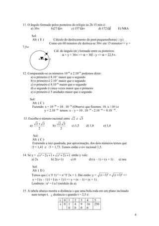 11. O ângulo formado pelos ponteiros do relógio às 2h 15 min é:
      a) 30°        b)27 ½°         c) 157 ½°            d) 172 ½º                 E) NRA

        Sol:
        Alt: ( E )             Cálculo do deslocamento do pont.pequeno(horas) : (y)
                             Como em 60 minutos ele desloca-se 30° em 15 minutos=> y =
7,5°
                         2
                                 Cál. do ângulo (α ) formado entre os ponteiros:
                     y                 α + y = 30° => α = 30º - y => α = 22,5°.
                 α           3




12. Comparando-se os números 10-49 e 2.10-50 podemos dizer:
      a) o primeiro é 8.10-1 maior que o segundo
      b) o primeiro é 2.10-1 maior que o segundo
      c) o primeiro é 8.10-50 maior que o segundo
      d) o segundo é cinco vezes maior que o primeiro
      e) o primeiro é 5 unidades maior que o segundo

       Sol:
        Alt: ( C )
        Fazendo: x = 10 -49 = 10 . 10 -50 (Observe que fizemos: 10. x / 10 ) e
                   y = 2.10 -50 temos: x – y = 10 . 10 -50 - 2.10 -50 = 8.10 - 50 .

13. Escolha o número racional entre            2 e     3
            2+ 3                      2. 3
       a)                        b)           c) 1,5       d) 1,8         e) 1,4
             2                         2

         Sol:
         Alt: ( C )
         Extraindo a raiz quadrada, por aproximação, dos dois números temos que:
        /2 = 1,41 e /3 = 1,73. Temos então o n° racional 1,5.

14. Se y = x ² − 2 x + 1 + x ² + 2 x + 1 então y vale:
       a) 2x           b) 2(x+1)        c) 0           d) (x – 1) + (x + 1)           e) nra

        Sol:
        Alt: ( D )
        Temos que ( x ∀ 1) ² = x² ∀ 2x + 1. Daí então: y = ( x − 1)² + ( x + 1)² =>
        y = I (x – 1) I + I (x + 1) I => y = (x – 1) + (x + 1).
        Lembrete: /a² = I a I (módulo de a).

15. A tabela abaixo mostra a distância s que uma bola roda em um plano inclinado
       num tempo t. À distância s quando t = 2,5 é:
                                      t 0 1     2      3   4        5
                                      s 0 1     4      9   16       250
                                          0     0      0   0

                                                                                               4
 