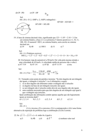 d) CP . PD           e) CP . OP           D
                                                D
         Sol:
         Alt: ( B ) : O  AMP ≅  AOP ( retângulos) :
                                                           AP/AB = AO/AB =>
                                  AP.AM = AO.AB
                   M
           P
 A                    B
           O
               D

19. A base do sistema decimal é dez, significando que 123 = 1.10² + 2.10 + 3. Em
        um sistema binário, a base é 2 e os primeiros 5 inteiros positivos é 1, 10, 11,
        100, 101. O numeral 1 0011, no sistema binário, seria escrito no sistema
        decimal em:
        a) 19       b) 40       c) 10011        d) 11         e) 7

       Sol:
       Alt: ( A ) Podemos escrever:
         10011(2) = 1.20 + 1.21 + 0.2² + 0.2³ + 1.24 = 1 + 2 + 0 + 0 + 16 = 19(10)=19

     20. Um homem viaja de automóvel a 50 km/h. Ele volta pela mesma estrada a
      uma velocidade de 45 km/h. A velocidade média do percurso ida e volta é:
     a) 47 7/19    b) 47 1/4      c) 47 ½     d) 47 11/19       e) nra.

      Sol:
                            2v1v2 2.50.45 4500
         Alt: ( A ) Vm =         =         =    = 47 7
                            v1v2   50 + 45   95        19

      21. Tomando como ponto de partida o teorema: “Se dois ângulos de um triângulo
       são iguais, o triângulo é isósceles” e as 4 afirmações a seguir:
       1. se os dois ângulos são diferentes então o triângulo não é isósceles
       2. os ângulos da base de um triângulo isósceles são iguais
       3. se um triângulo não é isósceles então dois de seus ângulos não são iguais
       4. uma condição necessária para que dois ângulos de um triângulo seja igual é
           que o triângulo seja isósceles.
       Qual combinação das afirmações contém apenas aquelas que são logicamente
       iguais ao teorema dado?
       a) 1, 2, 3, 4      b) 1, 2, 3     c) 2, 3, 4       d) 1, 2       e) 3, 4

        Sol:
        Alt: ( E )
                  (1) é o inverso, (2) o converso, (3) é a contraposição e (4) é uma forma
alternativa de exposição do problema logo a combinação (3) (4) é correta.

22. Se     x − 1 − x + 1 + 1 = 0 então 4x é igual a:
         a) 5             b) 4b      c) 0       d) 1   ¼    e) nenhum valor real




                                                                                             6
 