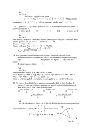 Sol:
       Alt: ( A )
               Quadrando a equação dada, temos:
               x – 1 + 1 + 2 x − 1 = x + 1 => 2 x − 1 = 1 =>        x − 1 = ½ (quadrando
novamente) => x – 1 = ¼ => x = 5/4(este valor de x satisfaz a eq.) => 4x = 5.

 23. O gráfico de x² + y = 10 r o gráfico de x + y = 10 encontram-se em dois pontos. A
distância entre eles é:
        a) menor que 1          b) 1          c) 2          d) 2        e) maior que 2

        Sol:
        Alt: ( C )
O(s) ponto(s) interseção é dado pelo sistema formado pelas equações. Neste caso pode-
se usar que: x² + y = x + y => x² - x = 0 => x( x – 1 ) = 0.
Onde x 1 = 0 e x 2 = 1.
Temos então que: Para x = 0 => y = 10 => P(0, 10)
                   Para x = 1 => y = 9 => Q(1, 9).
      d P,Q = (1 − 0)² + (9 − 10)² = 2

24. Se o quadrado de um número de dois dígitos é diminuído do quadrado do
        mesmo número em ordem reversa então o resultado não é sempre divisível por:
        a) 9                       b) o produto dos dígitos     c) a soma dos
dígitos
      d) a diferença dos dígitos    e) 11

        Sol:
         Alt: ( B )
Denominando o número de N = xy = 10x + y, então:
(xy)² - (yx)² = [( (10x)² + y²] [(10x)² - y²] = 100x² + y² - (10y)² - x² = 99x² - 99y² =
99(x² - y²) = 9.11(x² - y²) = 3².11.(x – y).(x + y).
Trata-se então da opção b a verdadeira, pois as opções a, c, d e e são verdadeiras.

25. Os vértices do  PQR têm as seguintes coordenadas: P(0, a), Q(b, 0) e R(c, d)
       onde a, b, c e d são positivos. A origem e o ponto R estão em lados opostos de
       PQ. A área do  PQR é dada pela expressão:
          ab + ac + bc + cd                   ac + bd − ad                 ab − ac − bd
       a)                                 b)                            c)
                  2                                 2                            2
                            ac + bd + ab                      ac + bd − ab − cd
                         d)                                e)
                                  2                                   2

      Sol:
       Alt: ( B ) Sendo a área do  = ½ .IDI (onde IDI é o módulo do determinante das
                                  0 a 1
coordenadas do  ) temos: D = b 0 1 = bd + ac − ab =>                 R(c, d)
                                   c d 1
                                                              P(0, a)
                      AT = ½ (b d + a c – a b)

                                                             0                Q(b, 0)
                                                                                           7
 