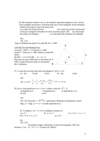26. De um ponto interno a um  são traçados segmentos ligando-se aos vértices.
      Uma condição necessária e suficiente para que os três triângulos assim formados,
      tenham áreas iguais é que esse ponto seja:
      a) o centro do círculo inscrito                b) o centro do círculo circunscrito
      c) tal que os ângulos formados em torno do ponto sejam 120º       d) a interseção
      das alturas do triângulo             e) a interseção das medianas do triângulo

       Sol:
       Alt : ( E )
Seja d a distância do ponto P ao lado BC do  ABC.
                                                               A
CONDIÇÂO DO PROBLEMA:
 Área do  BCP = 1/3 Área do  ABC.
Sendo h = altura do  ABC relativa ao lado BC,
temos:                                                                                     h
½ d.BC = 1/3.(1/2).h.BC ∴ d = 1/3 . h.                              P
Para que isso seja válido para os três lados do 
ABC o ponto P precisa estar no cruzamento                       d
das 3 medianas.                                 B                                    C

27. A soma dos inversos das raízes da equação x²+px+q = 0 é:
       a) – p/q      b) q/p         c) p/q         d) – q/p              e) pq

       Sol:
                        1 1 x1 + x2 − b / a
       Alt: ( A ) S =     + =       =       = −b / c = − p / q.
                        x1 x2 x1 x2   c/a

28. Se a e b são positivos e a ≠ 1 e b ≠ 1 então o valor de b logb a é:
        a) depende de b              b) depende de a        c) depende de a e b
        d) zero                     e) um

       Sol:
                                   log a
       Alt: ( B ) Fazendo: x = b    e aplicando a definição de logaritmos, temos:
                                      b
       log b x = log b a => x = a (então depende de a).


      29. A relação x² (x² - 1) ≥ 0 è verdadeira somente se:
       a) x ≥ 1                      b) -1 ≤ x ≤ 1                  c) x = 0, x = 1, x = -1
      d) x = 0, x ≤ -1, x ≥ 1                      e) x ≥ 0

      Sol:
      Alt: ( D )
                 Em primeiro lugar, calculamos as raízes da inequação. Para isto
fazemos: x² (x² - 1) = 0 => x = 0 (raízes do 1ºfator);


                                                                                         8
 