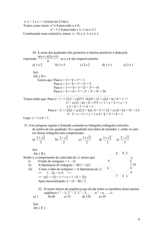 e x = 1 e x = -1(raízes do 2°fat.).
Temos como sinais: x² ≥ 0 para todo x ≠ 0;
                     x² - 1 ≥ 0 para todo x ≤ -1 ou x ≥ 1 .
Combinando estas restrições, temos: x = 0; x ≤ -1 e x ≥ 1.




      30. A soma dos quadrados dos primeiros n inteiros positivos é dada pela
           n(n + c)(2n + k )
expressão                    ,se c e k são respectivamente:
                  6
      a) 1 e 2           b) 3 e 5             c) 2 e 2      d) 1 e 1      e) 2 e 1

       Sol:
       Alt: ( D )
          Temos que: Para n = 1=> S = 1² = 1
                       Para n = 2=> S = 1² + 2² = 5
                       Para n = 3 => S = 1² +2² + 3² = 14
                       Para n = 4 => S = 1² + 2² + 3² + 4² = 28.
                        ..................................
Temos então que: Para n = 1 => [1(1 + c)(2*1 +k)]/6 = (1 + c)(2 + k) / 6 = 1 =>
                                (1 + c) (2 + k) = 6 = 2*3 => 1 + c = 2 => c = 1
                                 e 2 + k = 3 => k = 1
                   Para n = 2 => [2(2 + c) (2.2 + k)] / 6 = 5 => (2 + c) (4 + k) = 15 = 3.5
                                  2 + c = 3 => c = 1 e 4 + k = 5 => k = 1
Logo: c = 1 e k = 1.

31. Um octógono regular é formado cortando-se triângulos retângulos isósceles
     de cantos de um quadrado. Se o quadrado tem lados de tamanho 1, então os cate-
     tos desses triângulos tem comprimento:
        2+ 2              2− 2            1+ 2            1+ 2         2− 2
     a)                b)              c)             d)           e)
           3                 2              2                3           3

        Sol:
        Alt: ( B )                                                      A    B X
Sendo x o comprimento de cada lado do  temos que:                                  X
   i)        O lado do octógono = 1 – 2x                          H                C
   ii)       A hipotenusa do triângulo = A = x22.
                                           2x²                                     1 -2 X
   iii)      Como o lado do octógono = A hipotenusa do          G                 D
             =>    1 – 2x = x=2 =>                                                 X
             => x(2 + =2) = 1 => x = 1 / (2 + 22)                       F    E X
             Após racionalização: x = (2 - A / 2
                                            2)

           32. O maior inteiro da seqüência que divide todos os membros desta mesma
               seqüência 1 5 – 1, 2 5 – 2, 3 5 – 3, . . . , n 5 - n, . . . é :
       a) 1       b) 60       c) 15            d) 120          e) 30

       Sol:
       Alt: ( E )


                                                                                            9
 