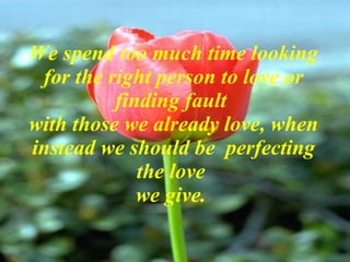 We spend too much time looking for the right person to love or finding fault  with those we already love, when instead we should be  perfecting the love  we give.  