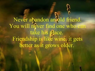 Never abandon an old friend. You will never find one who can take his place.  Friendship is like wine, it gets better as it grows older.  