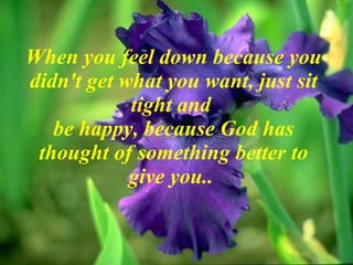 When you feel down because you didn't get what you want, just sit tight and  be happy, because God has thought of something better to give you..  