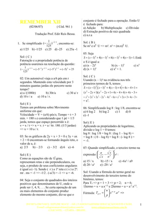 conjunto é fechado para a operação. Então U
 REMEMBER XII                                                       é fechado para:
             (02/06/07)                      ( Cód. 961 )           a) Adição     b) Multiplicação c) Divisão
                                                                    d) Extração positiva de raiz quadrada
                   Tradução Prof. Edir Reis Bessa.                  e) n.r.a
                                  1 −2 / 3                          Sol. ( B )
1. Se simplificado (−               )      , encontra-se:
                                125                                 Se m² e n²  U => m². n² = (m.n)²  U.
 a) 1/25        b) -1/25       c) 25 d) -25 e) 25a -1
                                                                    05: Seja
 Sol: ( C )                                                         S = ( x − 1) 4 + 4( x − 1) 3 + 6( x − 1) 2 + 4( x − 1) + 1. Entã
 Fatoração e a propriedade potência de                              o S é igual a:
 potência usaremos na resolução da questão:                         a) (x – 2)4                     b) (x – 1)4               c) x4
       1 −2 / 3                                                                  4                      4
 (−       )     = (−5 −3 ) − 2 / 3 = (−5 3 ) 2 / 3 = ( −5) 2 = 25   d) (x + 1)                     e) x + 1.
      125
                                                                    Sol. ( C )
 02: Um automóvel viaja a a/6 pés em r                              Usando (x – 1)² na evidência nos três
 segundos. Mantendo esta velocidade por 3                           primeiros termos de S, temos:
 minutos quantas jardas ele percorre neste
 tempo?
                                                                                     [                               ]
                                                                    S = ( x − 1) 2 ( x − 1) 2 + 4( x − 1) + 6 + 4 x − 4 + 1 =
 a) a /(1080r)        b) 30r/a        c) 30 a/ r                    ( x 2 − 2 x + 1)( x 2 − 2 x + 1 + 4 x − 4 + 6) + 4 x − 3 =
 d) 10 r / a   e) 10 a / r.                                         = x 4 + 2 x 3 + 3x 2 − 2 x 3 − 4 x 2 − 6 x + x 2 + 2 x + 3 + 4 x − 3 =
                                                                    = x4.
 Sol ( E )
 Temos um problema sobre Movimento                                  06: Simplificando log 8 : log 1/8, encontra-se
 uniforme em que:                                                   a) 6 log 2 b) log 2       c) 1     d) 0
 Velocidade = V = (a/6) pés/s; Tempo = t = 3                        e) -1
 min. = 180 s e considerando que 1 pé = 1/3
 jarda, temos que espaço percorrido x é:                            Sol ( E )
 v = x / t => x = v. t = a / 6r. 180. (1/3 jardas)                  Aplicando as propriedades de logarítmo,
 => x = 10 a / r.                                                   divisão e log 1 = 0 temos:
                                                                    log 8 : log 1/8 = log 8 : (log 1 – log 8) =
 03: Se os gráficos de 2y + x + 3 = 0 e 3y + ax                     = log 8 : ( 0 – log 8) = log 8 : (- log 8 ) =
 + 2 = 0 encontram-se formando ângulo reto, o                       = -1.
 valor de a, é:
 a)  2/3  b) – 2/3    c) – 3/2 d) 6 e) -6                          07: Quando simplificado, o terceiro termo na
                                                                                                           6
                                                                               a    x                   
 Sol ( E )                                                          expressão 
                                                                               x − a2
                                                                                                          é:
                                                                                                         
 Como as equações são de 1º grau,                                                                       
 representam retas e são perpendiculares, ou                        a) 15 / x            b) -15 / x              c) -6x² / a9
 seja, o produto de seus coeficientes angulares                     d) 20 / a³           e) -20 / a³
 é igual a (- 1). Sendo ( r ) a 1ª reta e ( s ) a 2ª:
 mr . ms = -1 => -1/2 . (-a/3) = -1 => a = -6.                      Sol: Usando a fórmula do termo geral no
                                                                    desenvolvimento do terceiro termo do
 04: Seja o conjunto de quadrados dos inteiros                      binômio, temos:
 positivos que denominamos de U, onde u                             Para T3 => p + 1 = 3 => p = 2; n = 6;
 pode ser 1, 4, 9, . . . Se certa operação de um                    1ºtermo = x = a.x-1/2 e 2ºtermo = a = a-2.x1/2.
 ou mais elementos do conjunto produz                                                  n  n− p p
                                                                    Fórmula: T p +1 =  .x .a =>
                                                                                       p
 elemento do mesmo conjunto, diz-se que o                                              

         INVISTA EM VOCE, ESTUDE NO CC – HÁ 15 ANOS FAZENDO EDUCAÇÃO NESTE CHÃO.                                                             1
                E-mail: colegiocascavelense@yahoo.com.br www.colegiocascavelense.com.br
                           CASCAVEL – CEARÁ – BRASIL.
 