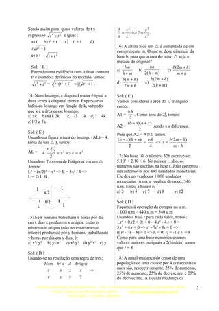 Sendo assim para quais valores de t a          ? y3       y3
                                                = 3 => ? = 2 .
expressão t 4 + t 2 é igual :                  x x        x
  a) t³ b) t² + t    c) t² + t   d)
                                               16: A altura h de um  é aumentada de um
 t t2 +1
                                               comprimento m. O que se deve diminuir da
 e) e t  1+ t2                                 base b, para que a área do novo  seja a
                                               metade da original?
 Sol: ( E )                                        bm             bh            b( 2m + h)
 Fazendo uma evidência com o fator comum       a)           b)               c)
                                                  h+m          2(h + m)            m+h
 t² e usando a definição do módulo, temos:                         b( 2m + h)
                                                  b( m + h)
   t4 + t2 =    t 2 (t 2 + 1) = t t 2 + 1 .    d)              e)
                                                   2m + h           2(h + m)

14: Num losango, a diagonal maior é igual a    Sol: ( E )
duas vezes a diagonal menor. Expressar os      Vamos considerar a área do 1º triângulo
lados do losango em função de k, sabendo       como:
que k é a área desse losango.                         b.h
a) ak b) ½ k 2k        c) 1/3 3k d) ¼ 4k       A1 =       . Como área do 2º, temos:
                                                       2
e)1/2 e 5k                                            (b − x)(h + x )
                                               A2 =                   sendo x a diferença.
                                                             2
Sol: ( E )                                     Para que A2 = A1/2, temos:
Usando na figura a área do losango (AL) = 4.   (b − x)(h + x ) b.h             b( 2m + h)
(área de um  ), temos:                                        =       => x =
                                                      2            4              m+h
           x. x
ÁL = 4.         2 = x 2 => k = x 2 .
             2                                 17: Na base 10, o número 526 escreve-se:
Usando o Teorema de Pitágoras em um           5.10² + 2.10 + 6. No país de Édio, os
,temos:                                        números são escritos na base r. João comprou
L² = (x/2)² + x² => L = 5x² / 4 =>             um automóvel por 440 umidades monetárias.
L = ½ L 5k.                                    Ele deu ao vendedor 1 000 unidades
                                               monetárias (u.m), e recebeu de troco, 340
                      L                        u.m. Então a base r é:
    L                                          a) 2    b) 5 c) 7      d) 8      e) 12
         x /2
      x x/2       x                            Sol: ( D )
     L                    L                    Façamos à operação da compra na u.m.
                                               1 000 u.m – 440 u.m = 340 u.m
15: Se x homens trabalham x horas por dia      Usando a base r para cada valor, temos:
em x dias e produzem x artigos, então o        1.r³ + 0.r2 + 0r + 0 – 4.r² - 4.r + 0 =
número de artigos (não necessariamente         3.r² + 4.r + 0 => r³ - 7r² - 8r = 0 =>
inteiro) produzido por y homens, trabalhando   r( r² - 7r – 8) = 0 => r1 = 0; r2 = -1 e r3 = 8
y horas por dia em y dias, é:                  Como para uma base numérica usamos
a) x³/ y² b) y³/x² c) x²/y³ d) y²/x³ e) y      valores maiores ou iguais a 2(binária) temos
                                               que r = 8.
Sol: ( B )
Usando-se na resolução uma regra de três:      18: A anual mudança do censo de uma
          Hom h / d d Artigos                  população de uma cidade por 4 consecutivos
           x     x    x    x                   anos são, respectivamente, 25% de aumento,
                                =>
                                               25% de aumento, 25% de decréscimo e 25%
           y     y    y    ?                   de decréscimo. A líquida mudança da

    INVISTA EM VOCE, ESTUDE NO CC – HÁ 15 ANOS FAZENDO EDUCAÇÃO NESTE CHÃO.                      3
           E-mail: colegiocascavelense@yahoo.com.br www.colegiocascavelense.com.br
                      CASCAVEL – CEARÁ – BRASIL.
 