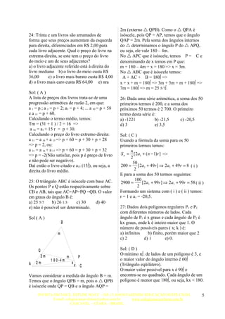 2m (externo  QPB). Como o  QPA é
24: Trinta e um livros são arrumados de                isóscele, pois QP = AP, temos que o ângulo
forma que seus preços aumentam da esquerda             QAP = 2m. Pela soma dos ângulos internos
para direita, diferenciados em R$ 2,00 para            do  determinamos o ângulo P do  APQ,
cada livro adjacente. Qual o preço do livro na         ou seja, ele vale 180 – 4m.
extrema direita, se este tem o preço do livro          No  APC que é isóscele, temos P = C e
do meio e um de seus adjacentes?                       denominando de x temos em P que:
a) o livro adjacente referido está à direita do        m + 180 – 4m + x = 180 => x = 3m.
livro mediano b) o livro do meio custa R$              No  ABC que é isóscele temos:
36,00       c) o livro mais barato custa R$ 4,00         A + AC + B = 180º =>
d) o livro mais caro custa R$ 64,00 e) nra             x + x + m = 180º => 3m + 3m + m + 180º =>
                                                       7m = 180º => m = 25 5/7º.
Sol: ( A )
A lista de preços dos livros trata-se de uma           26: Dada uma série aritmética, a soma dos 50
progressão aritmética de razão 2, em que:              primeiros termos é 200, e a soma dos
a 1 = p ; a 2 = p + 2; a3 = p + 4; ... a 30 = p + 58   próximos 50 termos é 2 700. O primeiro
e a 31 = p + 60.                                       termo desta série é:
Calculando o termo médio, temos:                       a) -1221            b) -21,5     c) -20,5
Tm = (31 + 1 ) / 2 = 16 =>                             d) 3               e) 3,5
 a 16 = a1 + 15 r = p + 30.
Calculando o preço do livro extremo direita:           Sol: ( C )
a 31 = a 16 + a 15 => p + 60 = p + 30 + p + 28         Usando a fórmula da soma para os 50
=> p = 2, ou:                                          primeiros termos temos:
a 31 = a 16 + a 17 => p + 60 = p + 30 + p + 32                n
=> p = -2(Não satisfaz, pois p é preço de livro        S n = [2a1 + (n − 1)r ] =>
                                                              2
e não pode ser negativo).                                      50
Daí então o livro citado e a15 (15º), ou seja, a       200 = [2a1 + 49r ] ⇒ 2a1 + 49r = 8 ( i )
direita do livro médio.                                         2
                                                       E para a soma dos 50 termos seguintes:
25: O triângulo ABC é isóscele com base AC.                     100
                                                       2900 =        [2a1 + 99r ] ⇒ 2a1 + 99r = 58 ( ii )
Os pontos P e Q estão respectivamente sobre                       2
CB e AB, tais que AC=AP=PQ =QB. O valor                Formando um sistema com ( i ) e ( ii ) temos:
em graus do ângulo B é:                                r = 1 e a1 = -20,5.
a) 25 5/7    b) 26 1/3     c) 30   d) 40
e) não é possível ser determinado.                     27: Dados dois polígonos regulares P1 e P2
                                                       com diferentes números de lados. Cada
Sol ( A )                                              ângulo de P1 é x graus e cada ângulo de P2 é
                      B                                kx graus, onde k é inteiro maior que 1. O
                                                       número de possíveis pares ( x; k ) é:
                  m                                    a) infinitos   b) finito, porém maior que 2
                                                       c) 2         d) 1         e) 0.

      Q                                                Sol: ( D )
      2m                                               O mínimo nº. de lados de um polígono é 3, e
                          m           P
             1 8 0 -4 m                                o maior valor do ângulo interno é 60º
A   2m                        x                        (Triângulo eqüilátero).
                                  x       C
                                                       O maior valor possível para x é 90º e
Vamos considerar a medida do ângulo B = m.             encontra-se no quadrado. Cada ângulo de um
Temos que o ângulo QPB = m, pois o  QPB               polígono é menor que 180º, ou seja, kx < 180.
é isóscele onde QP = QB e o ângulo AQP =
     INVISTA EM VOCE, ESTUDE NO CC – HÁ 15 ANOS FAZENDO EDUCAÇÃO NESTE CHÃO.                            5
            E-mail: colegiocascavelense@yahoo.com.br www.colegiocascavelense.com.br
                       CASCAVEL – CEARÁ – BRASIL.
 