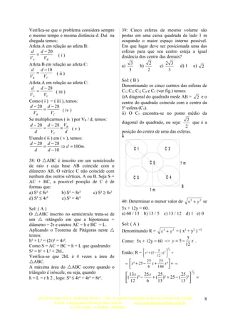 Verifica-se que o problema considera sempre    39: Cinco esferas de mesmo volume são
o mesmo tempo e mesma distância d. Daí na      postas em uma caixa quadrada de lado 1 m
chegada temos:                                 ocupando o maior espaço interno possível.
Atleta A em relação ao atleta B:               Em que lugar deve ser posicionada uma das
 d    d − 20                                   esferas para que seu centro esteja a igual
    =            (i)
VA      VB                                     distância dos centro das demais?
Atleta B em relação ao atleta C:                    3         2        2 3
                                               a)        b)         c)        d) 1 e) 2
 d    d − 10                                       3         2           3
    =           ( ii )
VB      VC
                                               Sol: ( B )
Atleta A em relação ao atleta C:
                                               Denominando os cinco centros das esferas de
 d    d − 28
    =          ( iii )                         C1; C2; C3; C4 e C5 (ver fig.) temos:
VA      VC                                     i)A diagonal do quadrado mede AB = 2 e o
Como ( i ) = ( iii ), temos:                   centro do quadrado coincide com o centro da
 d − 20 d − 28                                 5ª esfera (C5).
        =           ( iv )
   VB       VC                                 ii) O C5 encontra-se no ponto médio da
Se multiplicarmos ( iv ) por VB / d, temos:                                          2
                                               diagonal do quadrado, ou seja:          que é a
 d − 20 d − 28 V B                                                                 2
        =          ×       (v)
   d        VC         d                       posição do centro de uma das esferas.
Usando ( ii ) em ( v ), temos:                 A
 d − 20 d − 28
        =          ⇒ d = 100m.
   d      d − 10                                       C1                      C2

38: O ABC é inscrito em um semicírculo                           C5                            1m
de raio r cuja base AB coincide com o
diâmetro AB. O vértice C não coincide com
nenhum dos outros vértices, A ou B. Seja S =           C3                       C4
AC + BC, a possível posição de C é de
formas que:                                                                                     B
                                                                  1m
a) S² ≤ 8r²     b) S² = 8r²      c) S² ≥ 8r²
d) S² ≤ 4r²     e) S² = 4r²
                                               40: Determinar o menor valor de x 2 + y 2 se
Sol: ( A )                                     5x + 12y = 60.
O ABC inscrito no semicírculo trata-se de     a) 60 / 13 b) 13 / 5 c) 13 / 12 d) 1 e) 0
um  retângulo em que a hipotenusa =
diâmetro = 2r e catetos AC = h e BC = L.       Sol: ( A )
Aplicando o Teorema de Pitágoras neste        Denominando R =   x 2 + y 2 = ( x2 + y2 ) 1/2
temos:
                                                                                  5
h² + L² = (2r)² = 4r².                         Como: 5x + 12y = 60 => y = 5 − x .
Como S = AC + BC = h + L que quadrando:                                          12
                                                                                    1
S² = h² + L² + 2hL.                                                      5 2          2
                                               Então: R =    x ² + (5 − 12 x )            =
Verifica-se que 2hL é 4 vezes a área do                                        
ABC.                                                           25     25 
                                                =  x ² + 25 −      x+    x² = =
A máxima área do ABC ocorre quando o                           6     144 
triângulo é isóscele, ou seja, quando             13 x    25 x 25               25 
                                                                                                     1
                                                                                                         2
h = L = r h 2 , logo: S² ≤ 4r² + 4r² = 8r².      ( 12 )² − 6 + ( 13 )² + 25 − ( 13 )²                      =
                                                                                      


    INVISTA EM VOCE, ESTUDE NO CC – HÁ 15 ANOS FAZENDO EDUCAÇÃO NESTE CHÃO.                                      8
           E-mail: colegiocascavelense@yahoo.com.br www.colegiocascavelense.com.br
                      CASCAVEL – CEARÁ – BRASIL.
 
