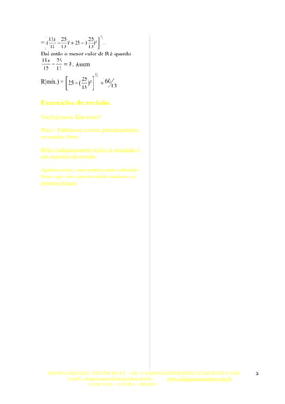 1

= (
    13 x 25           25  2
       − )² + 25 − (( )²  .
   12 13             13 
Daí então o menor valor de R é quando
13 x 25
    −     = 0 . Assim
 12 13
                            1
                                2

R(mín.) = 25 − ( 25 )²            = 60        .
                 13                      13
                       

Exercícios de revisão.
Você já ouviu falar nisso?

Pois é. Habitue-se a rever, periodicamente,
os estudos feitos.

Reler cuidadosamente lições já estudadas é
um exercício de revisão.

Agindo assim, você poderá estar colhendo
frutos que não estavam ainda maduros na
primeira leitura.




   INVISTA EM VOCE, ESTUDE NO CC – HÁ 15 ANOS FAZENDO EDUCAÇÃO NESTE CHÃO.          9
          E-mail: colegiocascavelense@yahoo.com.br www.colegiocascavelense.com.br
                     CASCAVEL – CEARÁ – BRASIL.
 