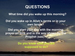 QUESTIONS What time did you wake up this morning? Did you wake up in Allah’s terms or in your own terms? Did you start your day with the morning prayer on time and in the way shown by the Prophet (sas)? Do you know what you are supposed to do? 