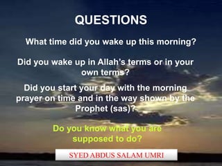 QUESTIONS
  What time did you wake up this morning?

Did you wake up in Allah’s terms or in your
              own terms?
  Did you start your day with the morning
prayer on time and in the way shown by the
               Prophet (sas)?

        Do you know what you are
            supposed to do?
            SYED ABDUS SALAM UMRI
 