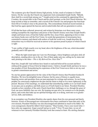 The scriptures give the Church's history high priority. In fact, much of scripture is Church
history. On the very day the Church was organized, God commanded Joseph Smith, "Behold,
there shall be a record kept among you."3 Joseph acted on this command by appointing Oliver
Cowdery, the second elder in the Church and his chief assistant, as the first Church historian. We
keep records to help us remember, and a record of the Church's rise and progress has been kept
from Oliver Cowdery's time to the present day. This extraordinary historical record reminds us
that God has again opened the heavens and revealed truths that call our generation to action.

Of all that has been collected, preserved, and written by historians over those many years,
nothing exemplifies the importance and power of the Church's history more than Joseph Smith's
simple and honest story of God the Father and His Son, Jesus Christ, appearing to him in what
our history books now call the First Vision. In words that generations of missionaries have
committed to memory and shared with seekers of truth the world over, Joseph describes the
miraculous way in which he received an answer to his question posed in prayer of which Church
is right:

"I saw a pillar of light exactly over my head, above the brightness of the sun, which descended
gradually until it fell upon me.

" . . . When the light rested upon me I saw two Personages, whose brightness and glory defy all
description, standing above me in the air. One of them spake unto me, calling me by name and
said, pointing to the other—This is My Beloved Son. Hear Him!"4

Hear him, Joseph did! And millions have heard or read and believed his account and have
embraced the gospel of Jesus Christ he helped restore. I believe Joseph Smith and know he was a
true prophet of God. Remembering his experience of the First Vision never fails to stir my soul
to greater commitment and action.

No one has greater appreciation for the value of the Church's history than President Gordon B.
Hinckley. We love his delightful sense of humor, but his sense of history is equally keen.
Inspiring stories and anecdotes from our past punctuate his writings and sermons. As our living
prophet, he consciously emphasizes the past and the future to help us live more righteously in the
present. Because of his teachings, we understand that remembering enables us to see God's hand
in our past, just as prophecy and faith assure us of God's hand in our future. President Hinckley
reminds us how members of the early Church faced their challenges so we, through the grace of
God, can more faithfully face our own. By keeping our past alive, he connects us to the people,
places, and events that make up our spiritual heritage and, in so doing, motivates us to greater
service, faith, and kindness.

In an exemplary way President Hinckley also openly shares from his own personal and family
histories. Scores of discouraged new missionaries have been comforted to learn that early in his
own mission, President Hinckley was also discouraged and admitted as much to his father. He
even courageously shared his father's brief response: "Dear Gordon, I have your recent letter. I
have only one suggestion: forget yourself and go to work."5 Over 70 years later, we are all
witnesses to how earnestly President Hinckley took that counsel to heart. His sterling character
 