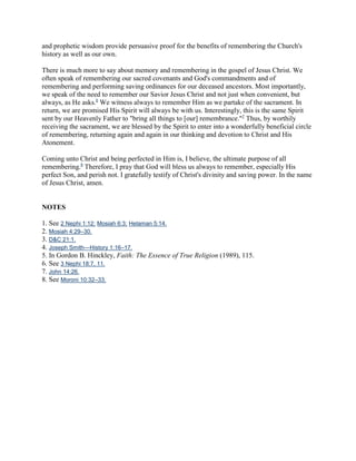 and prophetic wisdom provide persuasive proof for the benefits of remembering the Church's
history as well as our own.

There is much more to say about memory and remembering in the gospel of Jesus Christ. We
often speak of remembering our sacred covenants and God's commandments and of
remembering and performing saving ordinances for our deceased ancestors. Most importantly,
we speak of the need to remember our Savior Jesus Christ and not just when convenient, but
always, as He asks.6 We witness always to remember Him as we partake of the sacrament. In
return, we are promised His Spirit will always be with us. Interestingly, this is the same Spirit
sent by our Heavenly Father to "bring all things to [our] remembrance."7 Thus, by worthily
receiving the sacrament, we are blessed by the Spirit to enter into a wonderfully beneficial circle
of remembering, returning again and again in our thinking and devotion to Christ and His
Atonement.

Coming unto Christ and being perfected in Him is, I believe, the ultimate purpose of all
remembering.8 Therefore, I pray that God will bless us always to remember, especially His
perfect Son, and perish not. I gratefully testify of Christ's divinity and saving power. In the name
of Jesus Christ, amen.


NOTES

1. See 2 Nephi 1:12; Mosiah 6:3; Helaman 5:14.
2. Mosiah 4:29–30.
3. D&C 21:1.
4. Joseph Smith—History 1:16–17.
5. In Gordon B. Hinckley, Faith: The Essence of True Religion (1989), 115.
6. See 3 Nephi 18:7, 11.
7. John 14:26.
8. See Moroni 10:32–33.
 