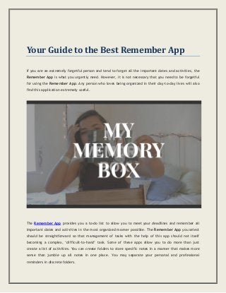 Your Guide to the Best Remember App
If you are an extremely forgetful person and tend to forget all the important dates and activities, the
Remember App is what you urgently need. However, it is not necessary that you need to be forgetful
for using the Remember App. Any person who loves being organized in their day-to-day lives will also
find this application extremely useful.
The Remember App provides you a to-do list to allow you to meet your deadlines and remember all
important dates and activities in the most organized manner possible. The Remember App you select
should be straightforward so that management of tasks with the help of this app should not itself
becoming a complex, ‘difficult-to-hand’ task. Some of these apps allow you to do more than just
create a list of activities. You can create folders to store specific notes in a manner that makes more
sense than jumble up all notes in one place. You may separate your personal and professional
reminders in discrete folders.
 