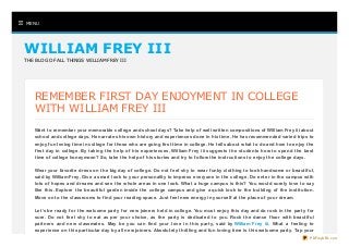  MENU
WILLIAM FREY IIIWILLIAM FREY III
THE BLOG OF ALL THINGS WILLIAM FREY III
REMEMBER FIRST DAY ENJOYMENT IN COLLEGE
WITH WILLIAM FREY III
Want to remember your memorable college and school days? Take help of well written compositions of William Frey iii about
school and college days. He narrates his own history and experiences done in his time. He has recommended varied trips to
enjoy fun loving time in college for those who are going first time in college. He tells about what to do and how to enjoy the
first day in college. By taking the help of his experiences, William Frey iii suggests the students how to spend the best
time of college honeymoon? So, take the help of his stories and try to follow the instructions to enjoy the college days.
Wear your favorite dress on the big day of college. Do not feel shy to wear funky clothing to look handsome or beautiful,
said by William Frey. Give a smart look to your personality to impress everyone in the college. Do enter in the campus with
lots of hopes and dreams and see the whole areas in one look. What a huge campus is this? You would surely love to say
like this. Explore the beautiful garden inside the college campus and give a quick look to the building of the institution.
Move on to the classrooms to find your reading space. Just feel new energy in yourself at the place of your dream.
Let’s be ready for the welcome party for new joiners held in college. You must enjoy this day and do rock in the party for
sure. Do not feel shy to eat as per your choice, as the party is dedicated to you. Rock the dance floor with beautiful
partners and new classmates. May be you can find your love in this party, said by William Frey iii. What a feeling to
experience on this particular day by all new joiners. Absolutely thrilling and fun loving time is this welcome party. Tap your
PDFmyURL.com
 
