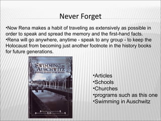 Never Forget
•Now Rena makes a habit of traveling as extensively as possible in
order to speak and spread the memory and the first-hand facts.
•Rena will go anywhere, anytime - speak to any group - to keep the
Holocaust from becoming just another footnote in the history books
for future generations.



                                       •Articles
                                       •Schools
                                       •Churches
                                       •programs such as this one
                                       •Swimming in Auschwitz
 