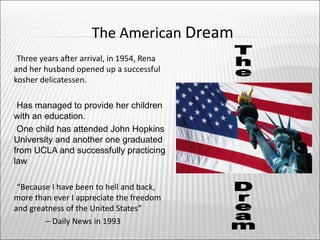 The American Dream
Three years afer arrival, in 1954, Rena
and her husband opened up a successful
kosher delicatessen.

Has  managed to provide her children
with an education.
One child has attended John Hopkins
University and another one graduated
from UCLA and successfully practicing
law

“Because I have been to hell and back,
more than ever I appreciate the freedom
and greatness of the United States”
        – Daily News in 1993
 