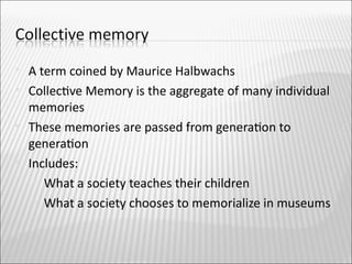    A term coined by Maurice Halbwachs
   Collectve Memory is the aggregate of many individual
    memories
   These memories are passed from generaton to
    generaton
   Includes:
      What a society teaches their children

      What a society chooses to memorialize in museums
 