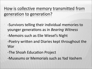    -Survivors telling their individual memories to
    younger generatons as in Bearing Witness
   -Memoirs such as Elie Wiesel’s Night
   -Poetry writen and Diaries kept throughout the
    War
   -The Shoah Educaton Project
   -Museums or Memorials such as Yad Vashem
 