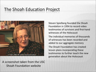    Steven Spielberg founded the Shoah
                                      Foundaton in 1994 to record video
                                      testmonies of survivors and frst-hand
                                      witnesses of the Holocaust
                                     The individual memories of thousands
                                      of witnesses has been recorded and
                                      added to our aggregate memory
                                     The Shoah Foundaton has created
                                      lesson plans incorporatng these
                                      testmonies to further teach the new
                                      generaton about the Holocaust

A screenshot taken from the USC
   Shoah Foundaton website
 