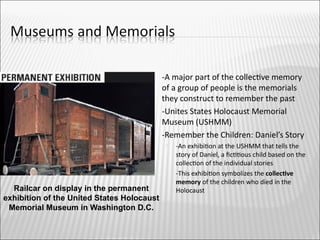      -A major part of the collectve memory
                                            of a group of people is the memorials
                                            they construct to remember the past
                                           -Unites States Holocaust Memorial
                                            Museum (USHMM)
                                           -Remember the Children: Daniel’s Story
                                                -An exhibiton at the USHMM that tells the
                                                 story of Daniel, a fcttous child based on the
                                                 collecton of the individual stories
                                                -This exhibiton symbolizes the collectve
                                                 memory of the children who died in the
  Railcar on display in the permanent            Holocaust
exhibition of the United States Holocaust
 Memorial Museum in Washington D.C.
 