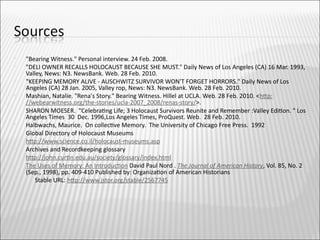    "Bearing Witness." Personal interview. 24 Feb. 2008.
   "DELI OWNER RECALLS HOLOCAUST BECAUSE SHE MUST." Daily News of Los Angeles (CA) 16 Mar. 1993,
    Valley, News: N3. NewsBank. Web. 28 Feb. 2010.
   "KEEPING MEMORY ALIVE - AUSCHWITZ SURVIVOR WON'T FORGET HORRORS." Daily News of Los
    Angeles (CA) 28 Jan. 2005, Valley rop, News: N3. NewsBank. Web. 28 Feb. 2010.
   Mashian, Natalie. "Rena's Story." Bearing Witness. Hillel at UCLA. Web. 28 Feb. 2010. <htp:
    //webearwitness.org/the-stories/ucla-2007_2008/renas-story/>.
   SHARON MOESER. "Celebratng Life; 3 Holocaust Survivors Reunite and Remember :Valley Editon. " Los
    Angeles Times 30 Dec. 1996,Los Angeles Times, ProQuest. Web. 28 Feb. 2010.
   Halbwachs, Maurice. On collectve Memory. The University of Chicago Free Press. 1992
   Global Directory of Holocaust Museums
   htp://www.science.co.il/holocaust-museums.asp
   Archives and Recordkeeping glossary
   htp://john.curtn.edu.au/society/glossary/index.html
   The Uses of Memory: An Introducton David Paul Nord . The Journal of American History, Vol. 85, No. 2
    (Sep., 1998), pp. 409-410 Published by: Organizaton of American Historians
       Stable URL: htp://www.jstor.org/stable/2567745
 